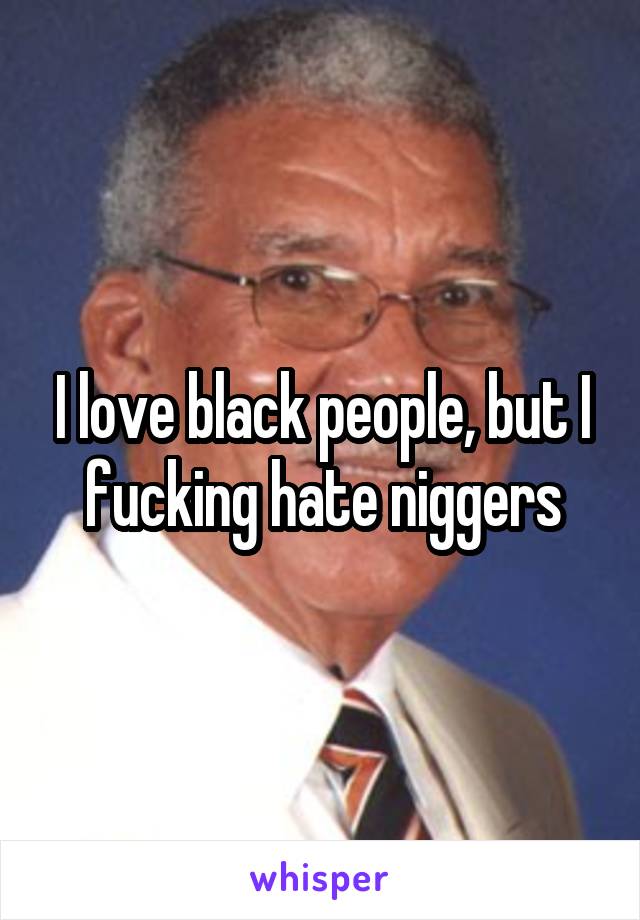 I love black people, but I fucking hate niggers