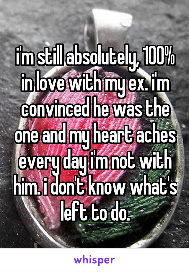 i'm still absolutely, 100% in love with my ex. i'm convinced he was the one and my heart aches every day i'm not with him. i don't know what's left to do.