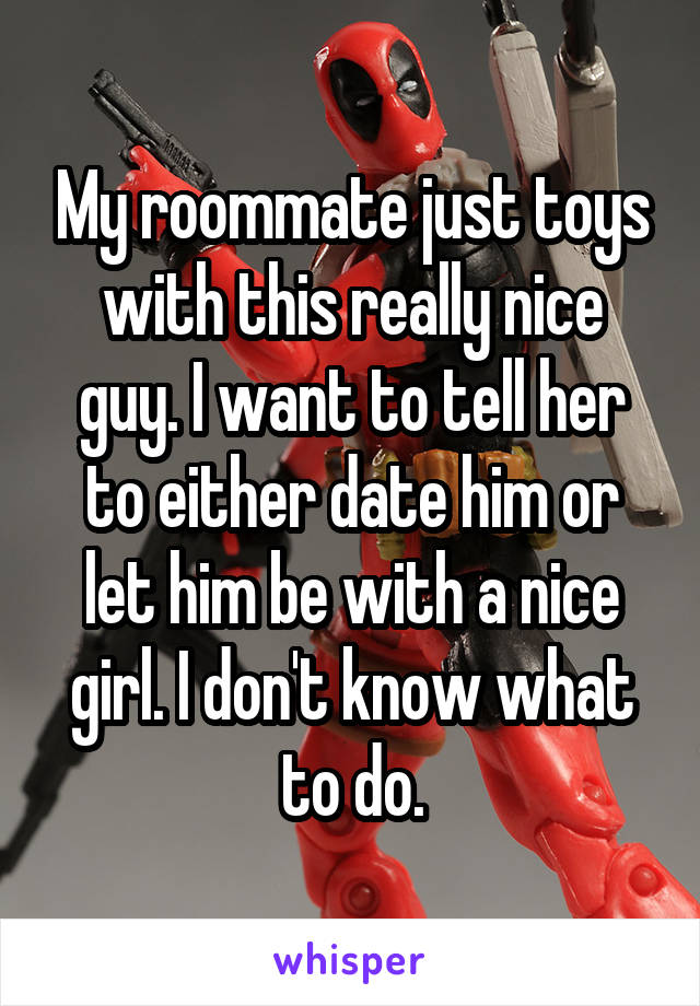 My roommate just toys with this really nice guy. I want to tell her to either date him or let him be with a nice girl. I don't know what to do.