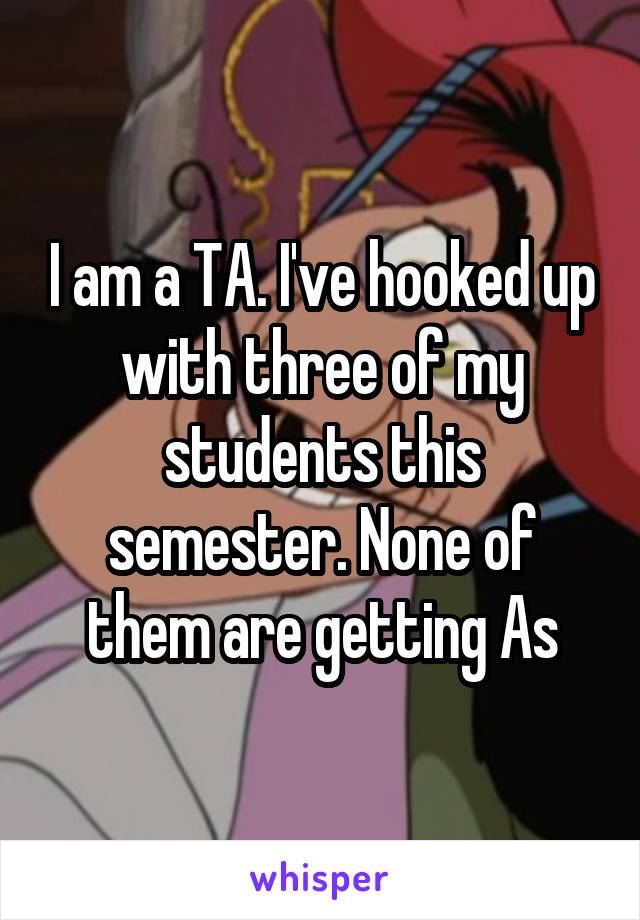 I am a TA. I've hooked up with three of my students this semester. None of them are getting As