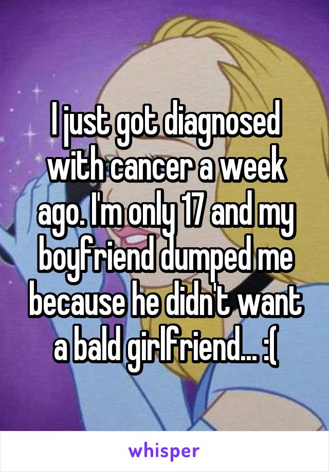 I just got diagnosed with cancer a week ago. I'm only 17 and my boyfriend dumped me because he didn't want a bald girlfriend... :(