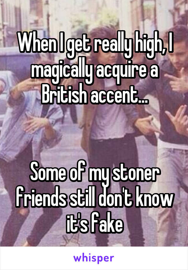 When I get really high, I magically acquire a British accent...


Some of my stoner friends still don't know it's fake