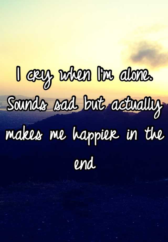 i-cry-when-i-m-alone-sounds-sad-but-actually-makes-me-happier-in-the-end