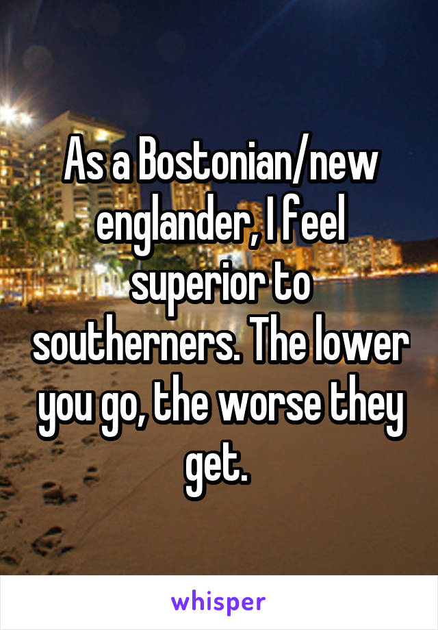 As a Bostonian/new englander, I feel superior to southerners. The lower you go, the worse they get. 
