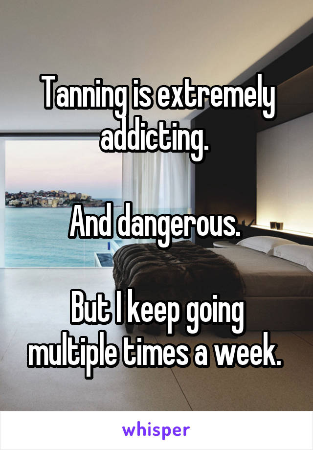 Tanning is extremely addicting. 

And dangerous. 

But I keep going multiple times a week. 