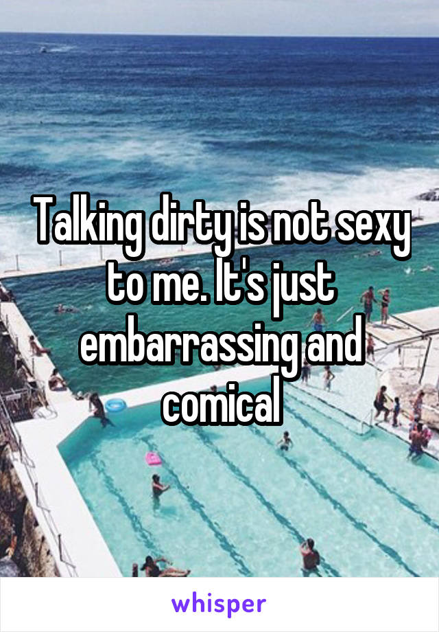 Talking dirty is not sexy to me. It's just embarrassing and comical