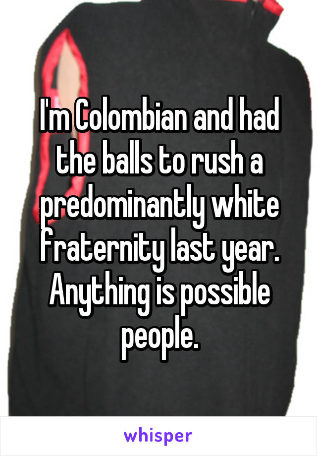 I'm Colombian and had the balls to rush a predominantly white fraternity last year. Anything is possible people.