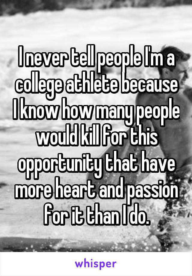 I never tell people I'm a college athlete because I know how many people would kill for this opportunity that have more heart and passion for it than I do.
