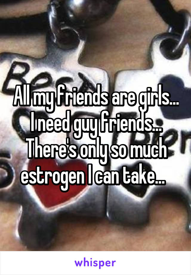 All my friends are girls... I need guy friends... There's only so much estrogen I can take...  