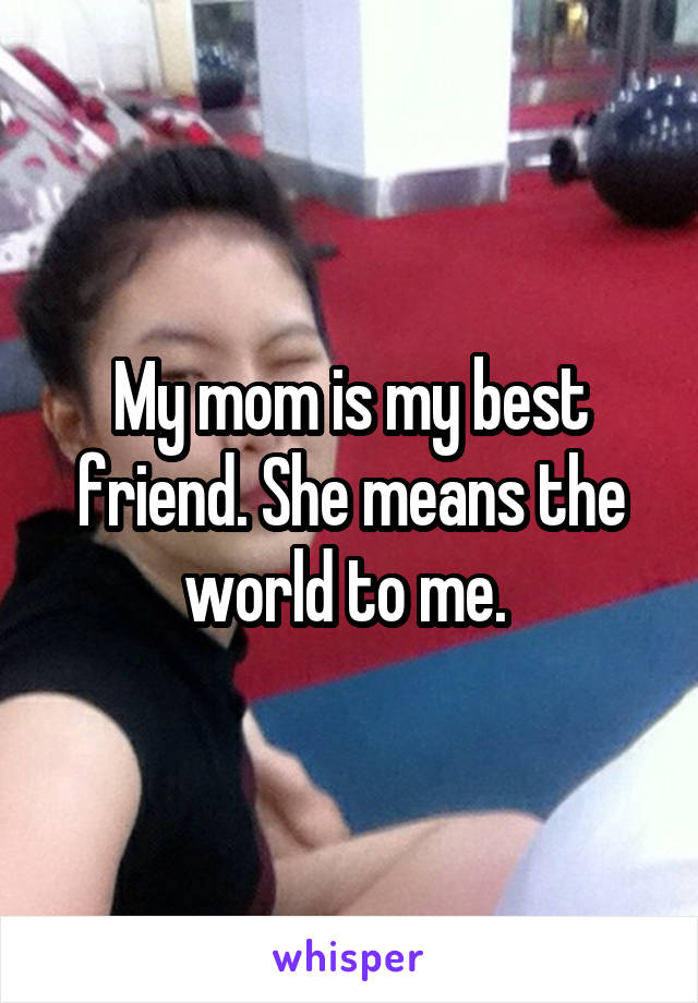 My mom is my best friend. She means the world to me. 