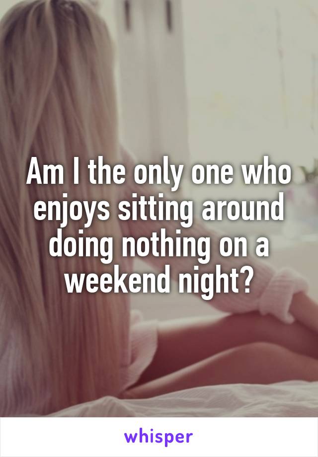Am I the only one who enjoys sitting around doing nothing on a weekend night?