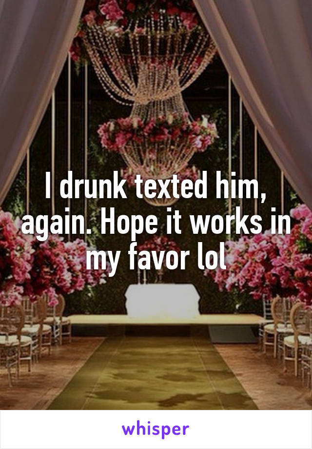 I drunk texted him, again. Hope it works in my favor lol