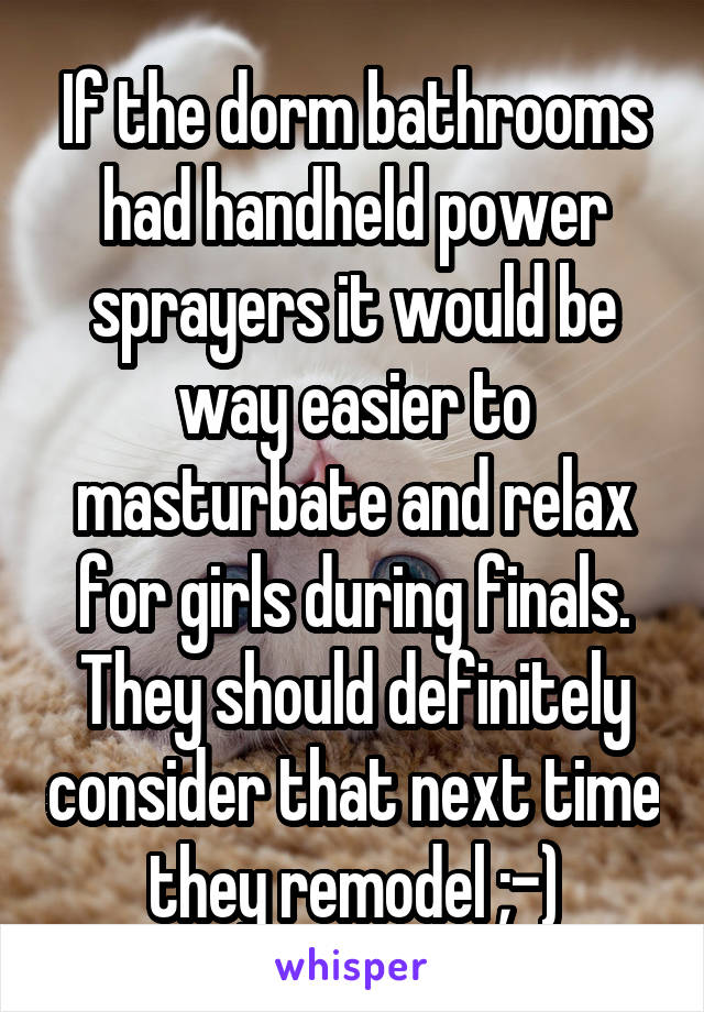 If the dorm bathrooms had handheld power sprayers it would be way easier to masturbate and relax for girls during finals. They should definitely consider that next time they remodel ;-)