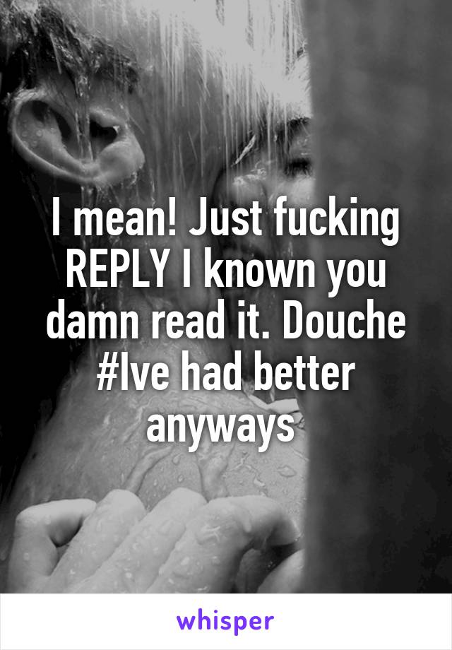 I mean! Just fucking REPLY I known you damn read it. Douche #Ive had better anyways 