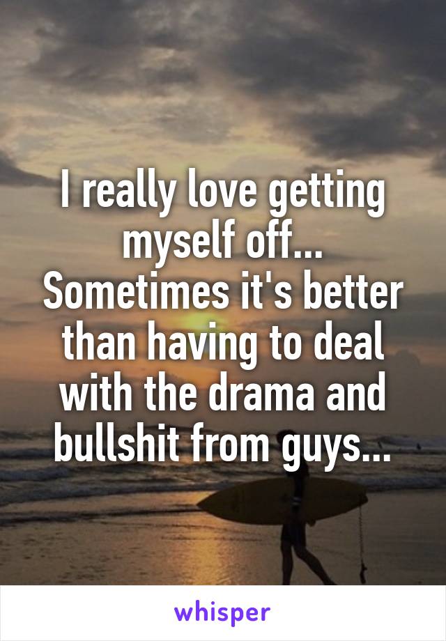 I really love getting myself off... Sometimes it's better than having to deal with the drama and bullshit from guys...
