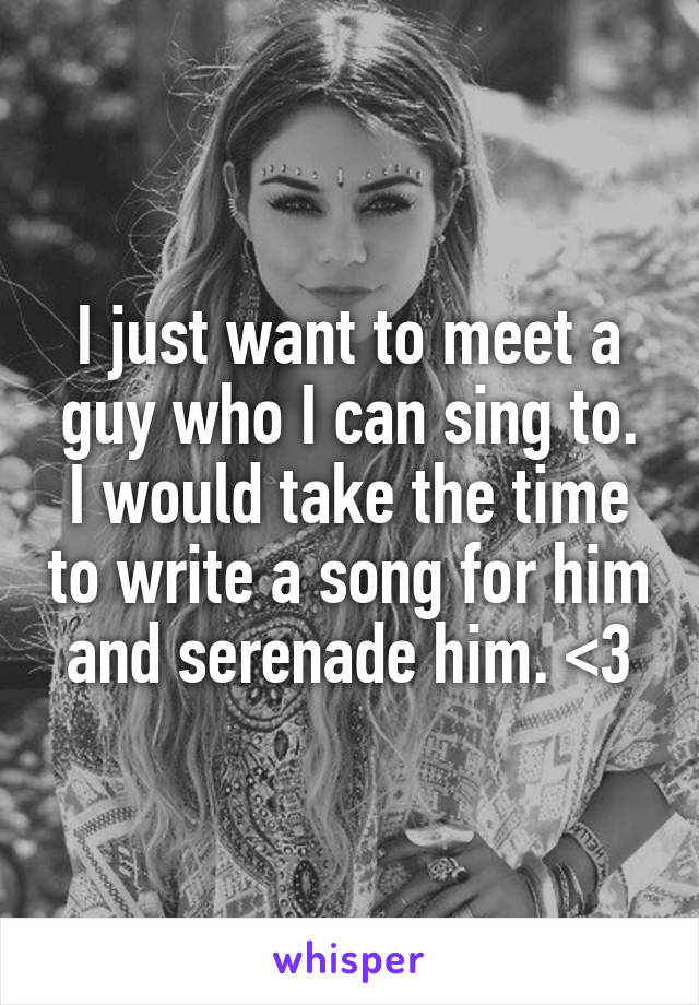 I just want to meet a guy who I can sing to. I would take the time to write a song for him and serenade him. <3
