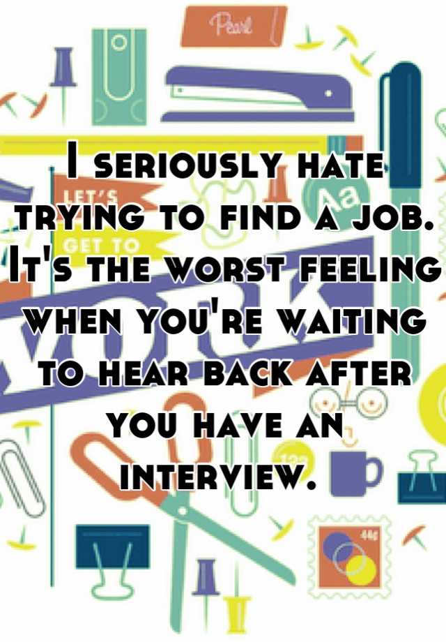 I seriously hate trying to find a job. It's the worst feeling when you're waiting to hear back after you have an interview. 