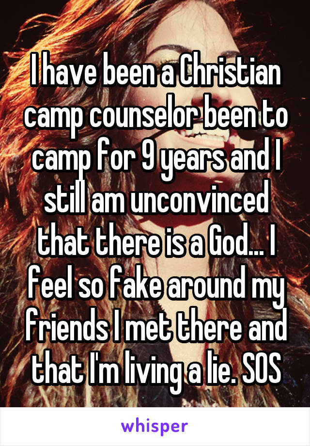 I have been a Christian camp counselor been to camp for 9 years and I still am unconvinced that there is a God... I feel so fake around my friends I met there and that I'm living a lie. SOS
