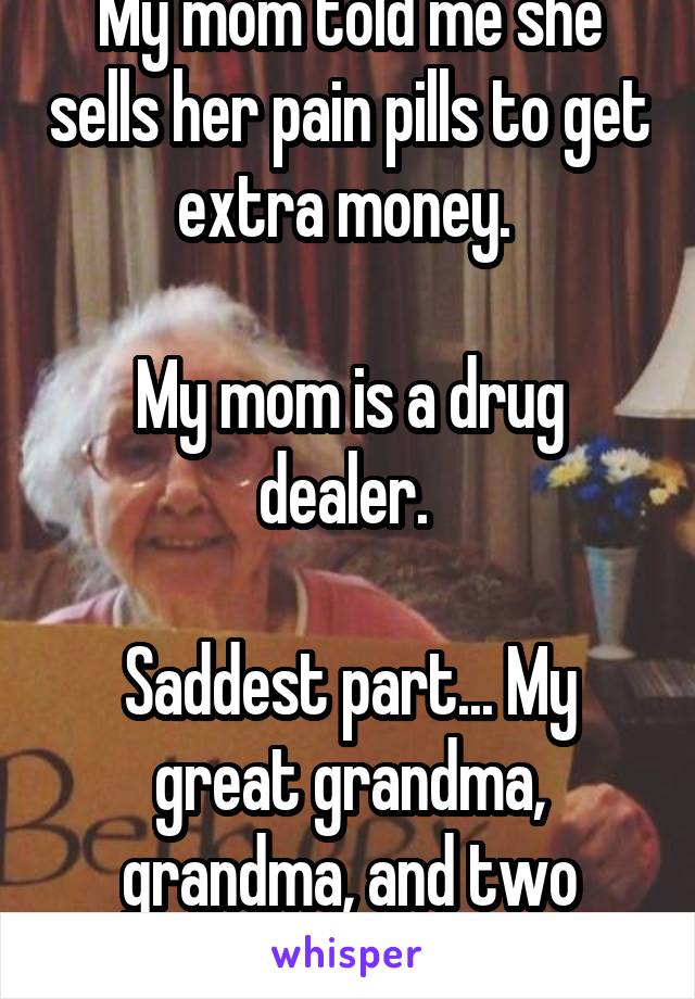 My mom told me she sells her pain pills to get extra money. 

My mom is a drug dealer. 

Saddest part... My great grandma, grandma, and two aunts do it too. 