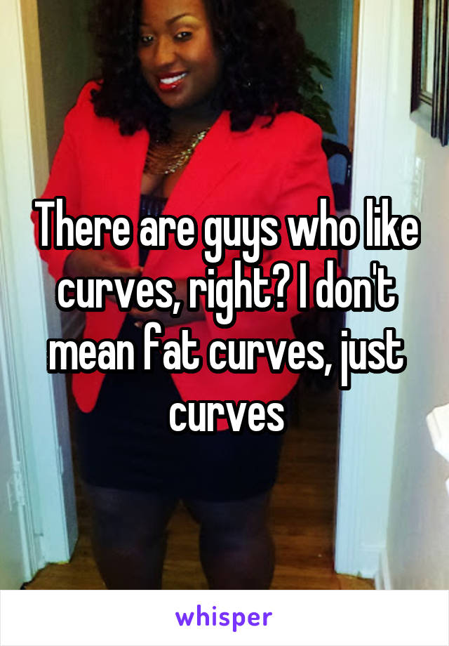 There are guys who like curves, right? I don't mean fat curves, just curves