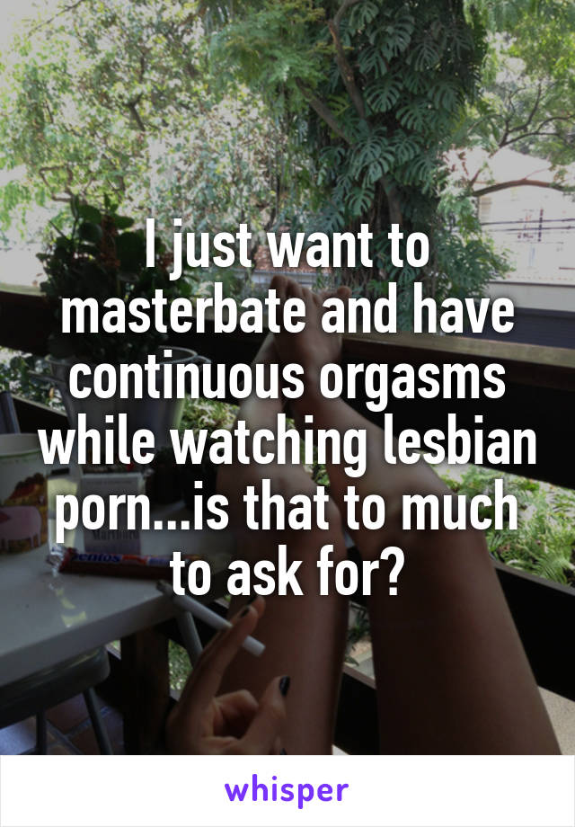 I just want to masterbate and have continuous orgasms while watching lesbian porn...is that to much to ask for?