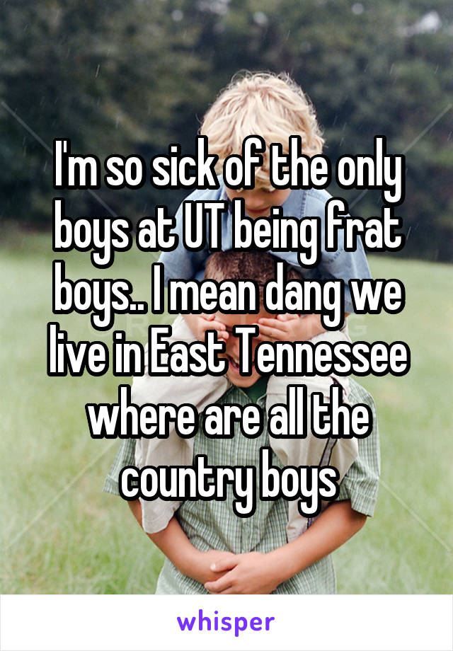 I'm so sick of the only boys at UT being frat boys.. I mean dang we live in East Tennessee where are all the country boys
