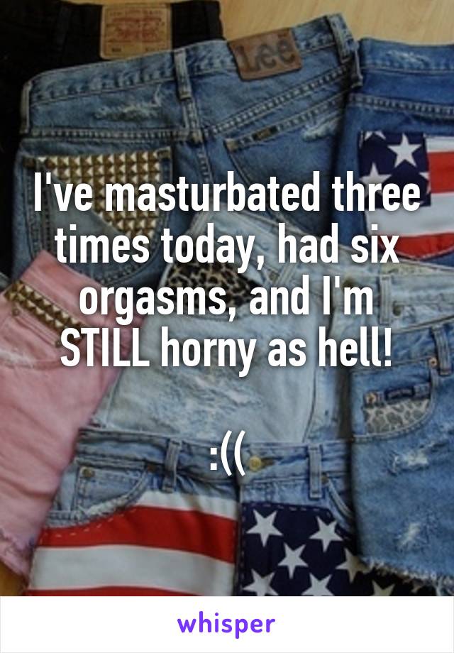 I've masturbated three times today, had six orgasms, and I'm STILL horny as hell!

:((