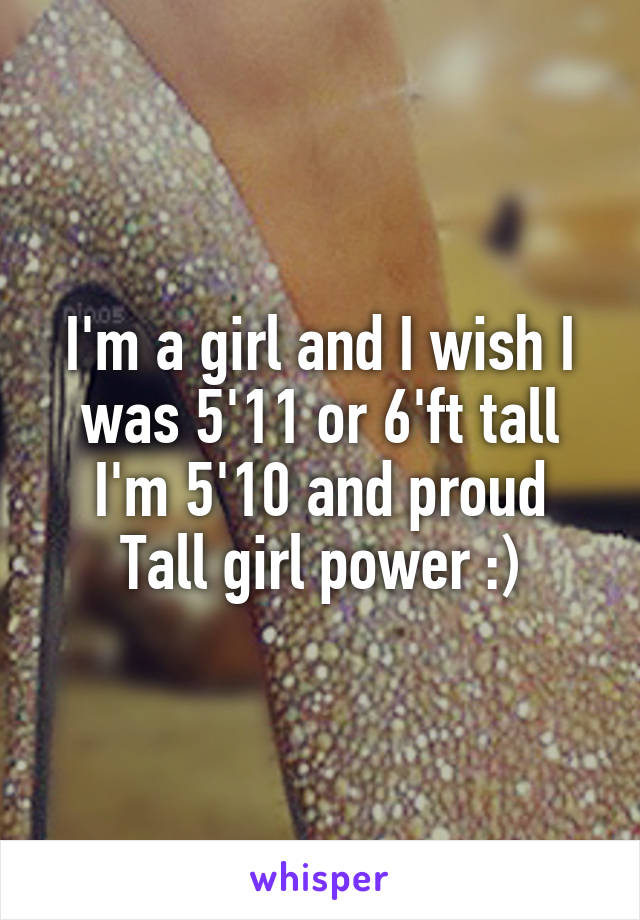 I'm a girl and I wish I was 5'11 or 6'ft tall
I'm 5'10 and proud
Tall girl power :)