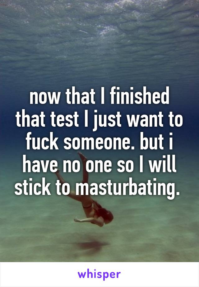 now that I finished that test I just want to fuck someone. but i have no one so I will stick to masturbating. 