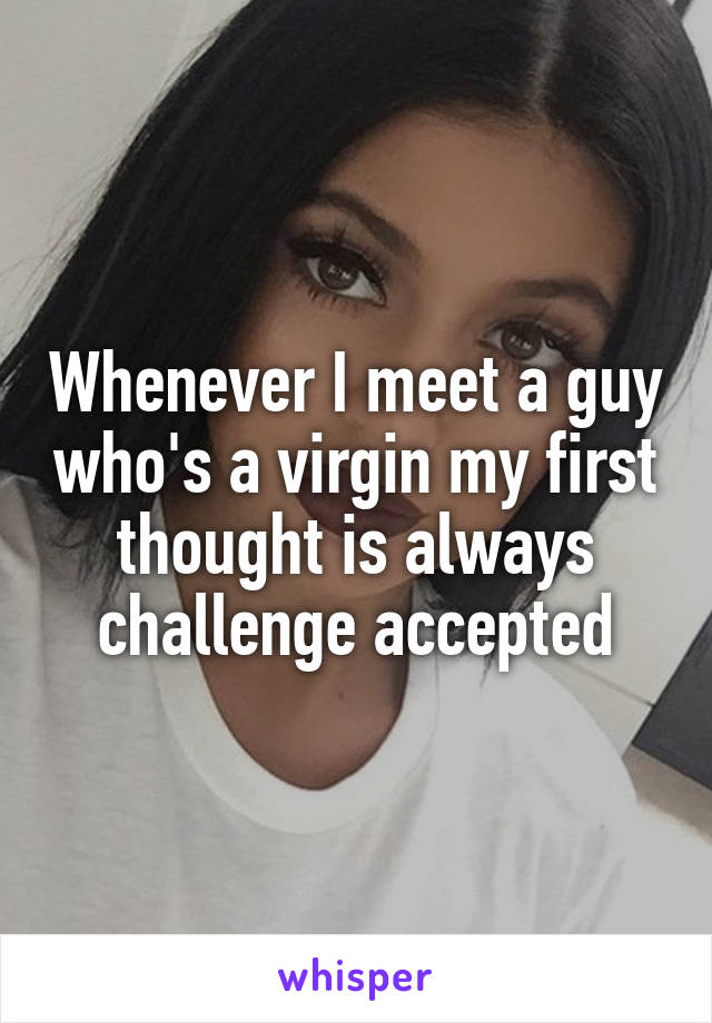 Whenever I meet a guy who's a virgin my first thought is always challenge accepted