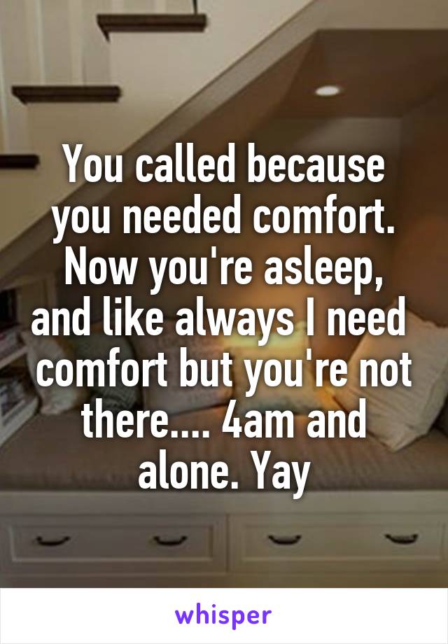 You called because you needed comfort. Now you're asleep, and like always I need  comfort but you're not there.... 4am and alone. Yay