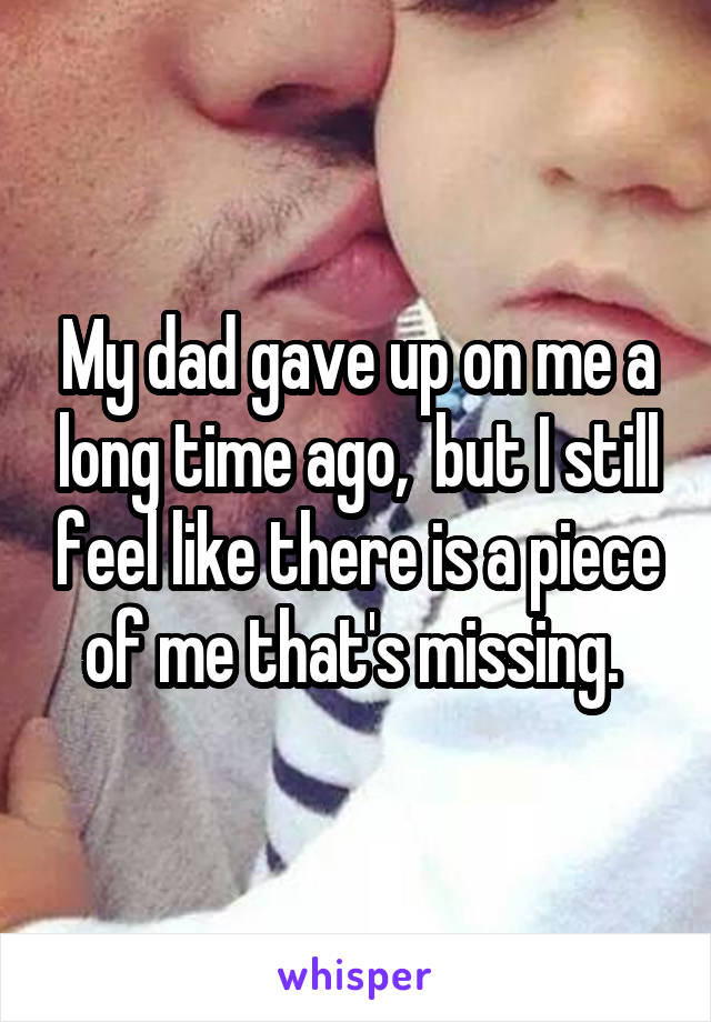 My dad gave up on me a long time ago,  but I still feel like there is a piece of me that's missing. 