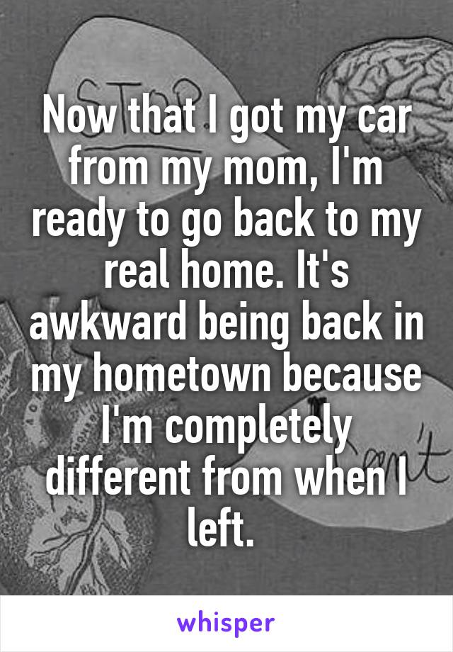 Now that I got my car from my mom, I'm ready to go back to my real home. It's awkward being back in my hometown because I'm completely different from when I left. 