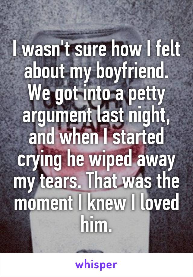 I wasn't sure how I felt about my boyfriend. We got into a petty argument last night, and when I started crying he wiped away my tears. That was the moment I knew I loved him.