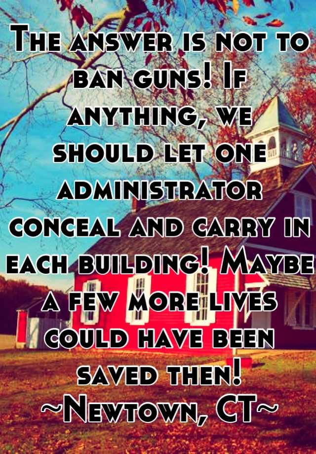 The answer is not to ban guns! If anything, we 
should let one administrator conceal and carry in each building! Maybe a few more lives could have been saved then! 
~Newtown, CT~