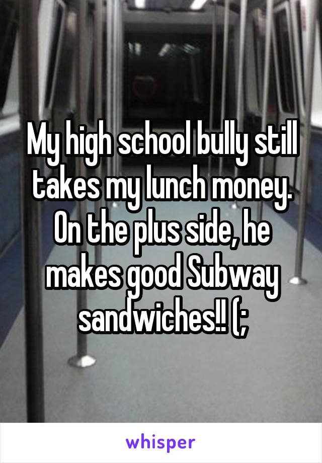 My high school bully still takes my lunch money. On the plus side, he makes good Subway sandwiches!! (;