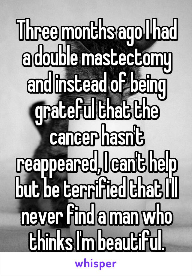 Three months ago I had a double mastectomy and instead of being grateful that the cancer hasn't reappeared, I can't help but be terrified that I'll never find a man who thinks I'm beautiful.