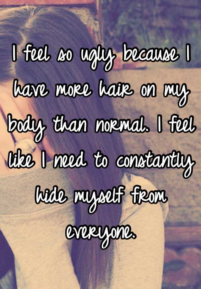 I feel so ugly because I have more hair on my body than normal. I feel like I need to constantly hide myself from everyone.