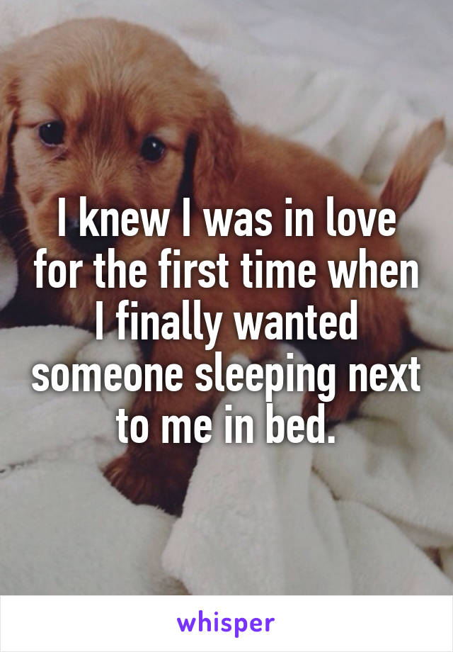 I knew I was in love for the first time when I finally wanted someone sleeping next to me in bed.