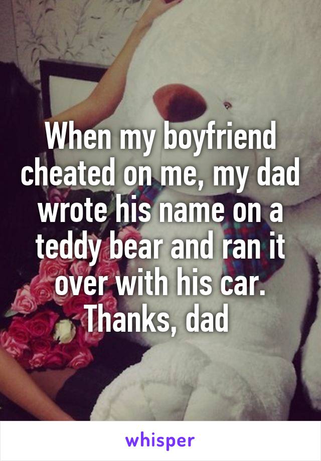When my boyfriend cheated on me, my dad wrote his name on a teddy bear and ran it over with his car. Thanks, dad 