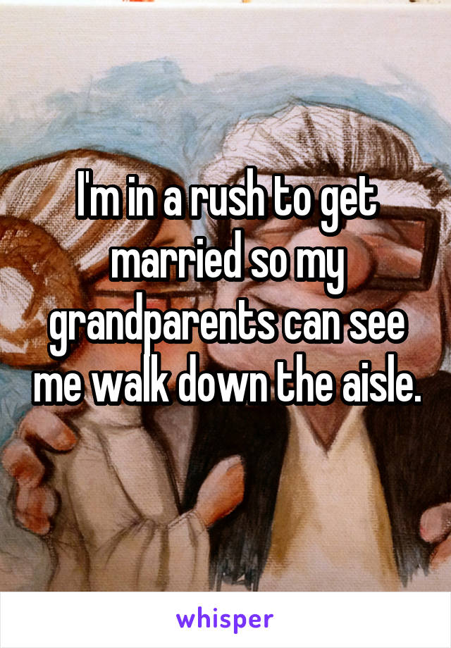 I'm in a rush to get married so my grandparents can see me walk down the aisle. 