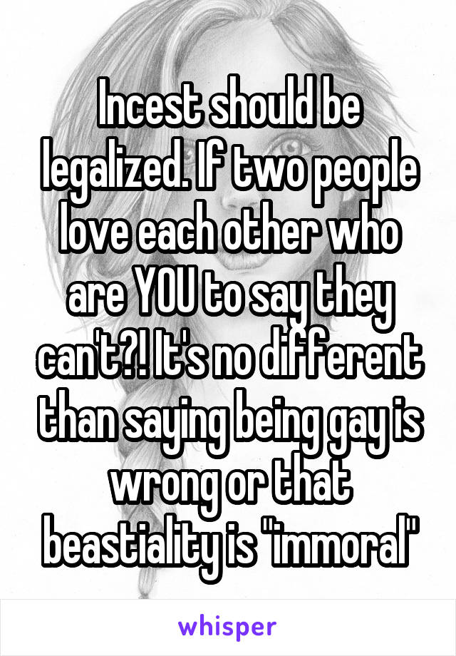 Incest should be legalized. If two people love each other who are YOU to say they can't?! It's no different than saying being gay is wrong or that beastiality is "immoral"