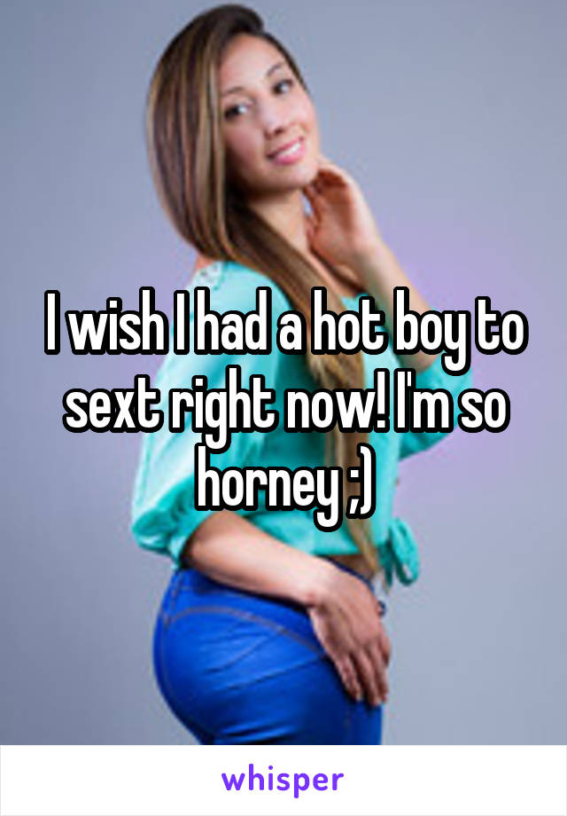 I wish I had a hot boy to sext right now! I'm so horney ;)