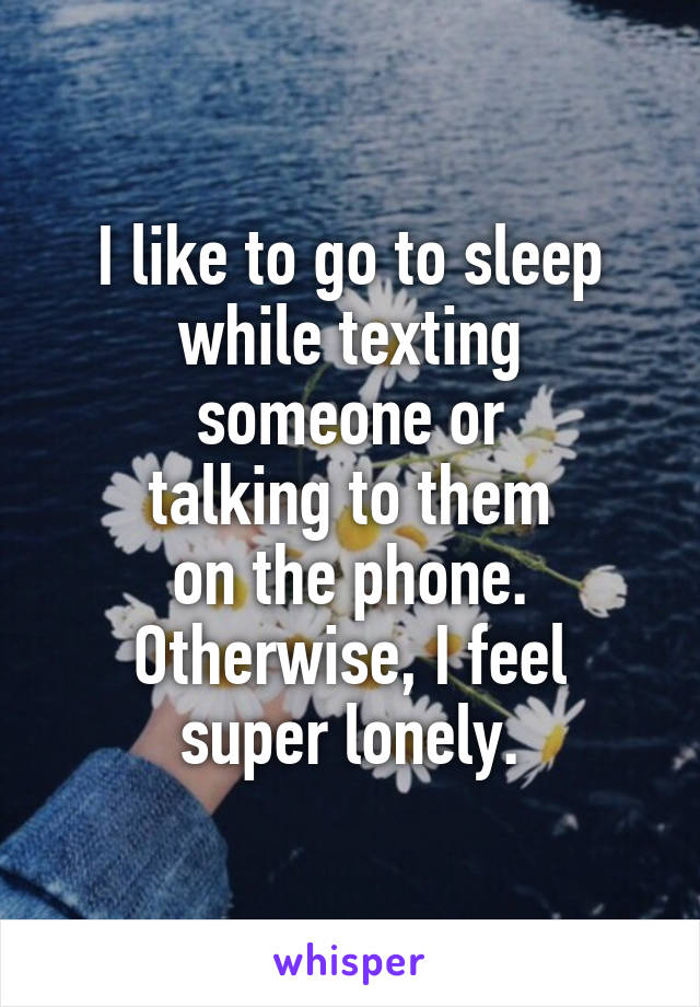 I like to go to sleep
while texting someone or
talking to them
on the phone.
Otherwise, I feel super lonely.