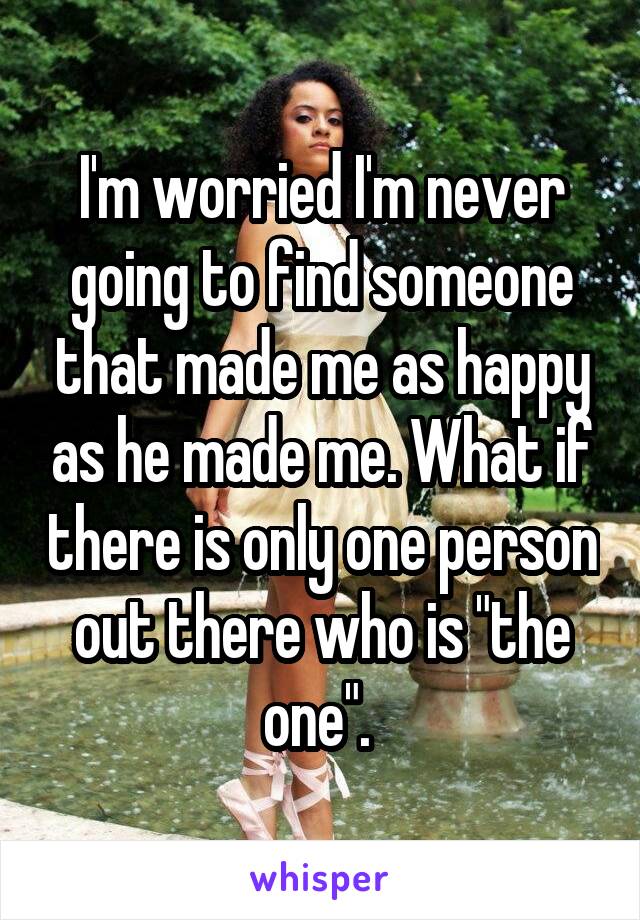 I'm worried I'm never going to find someone that made me as happy as he made me. What if there is only one person out there who is "the one". 