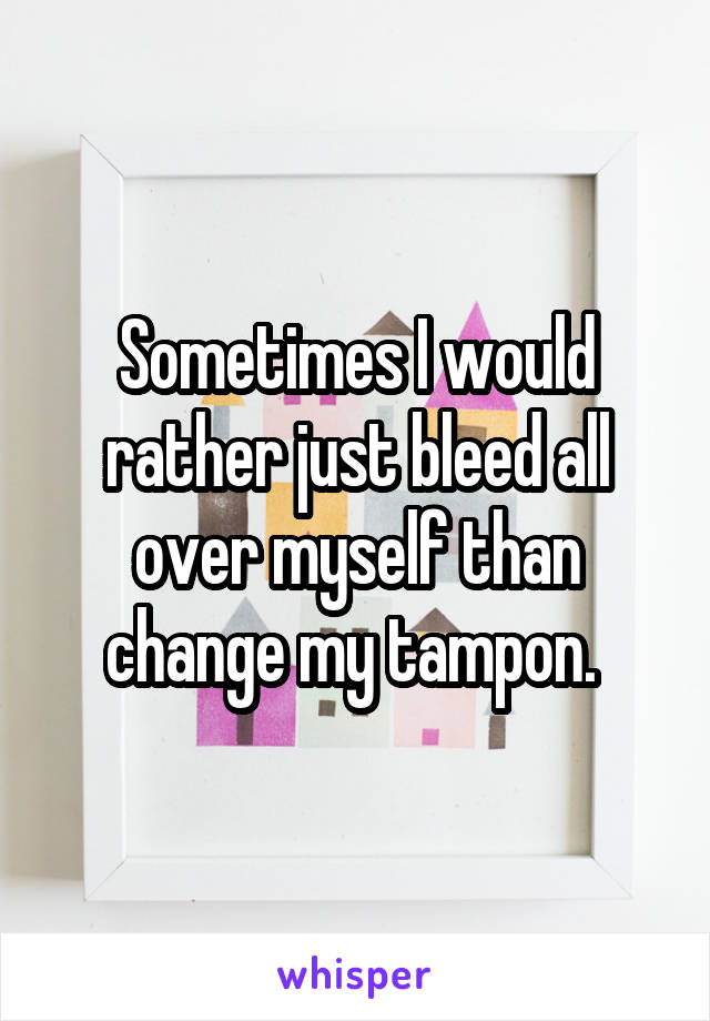 Sometimes I would rather just bleed all over myself than change my tampon. 
