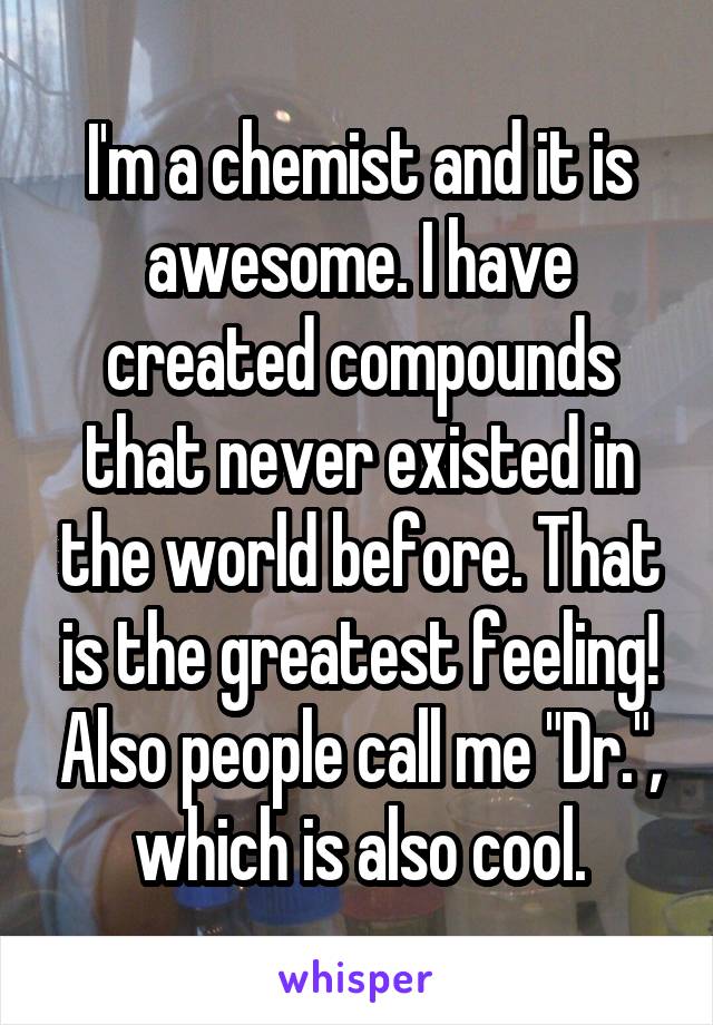I'm a chemist and it is awesome. I have created compounds that never existed in the world before. That is the greatest feeling! Also people call me "Dr.", which is also cool.
