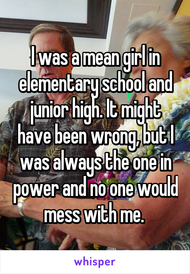 I was a mean girl in elementary school and junior high. It might have been wrong, but I was always the one in power and no one would mess with me. 
