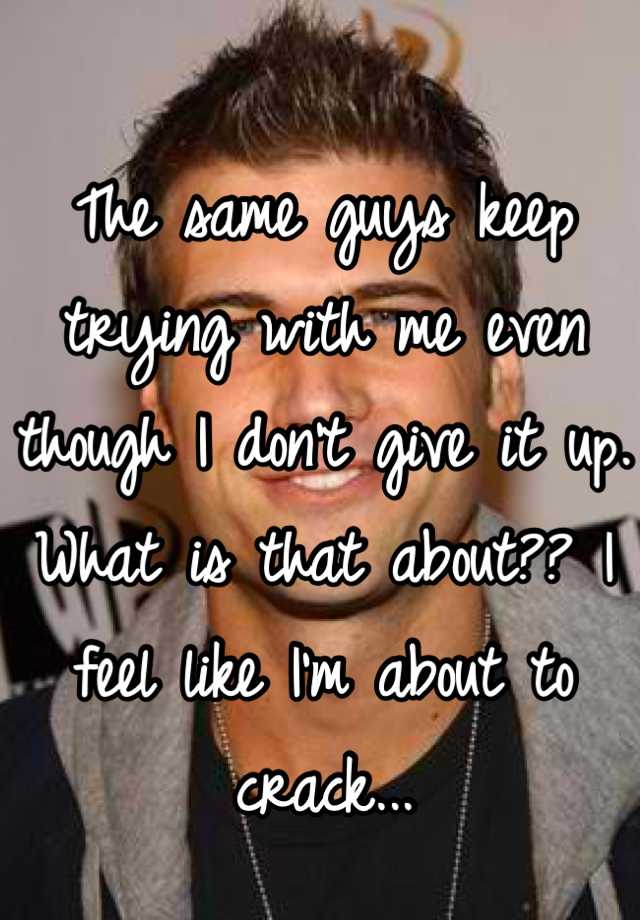 the-same-guys-keep-trying-with-me-even-though-i-don-t-give-it-up-what