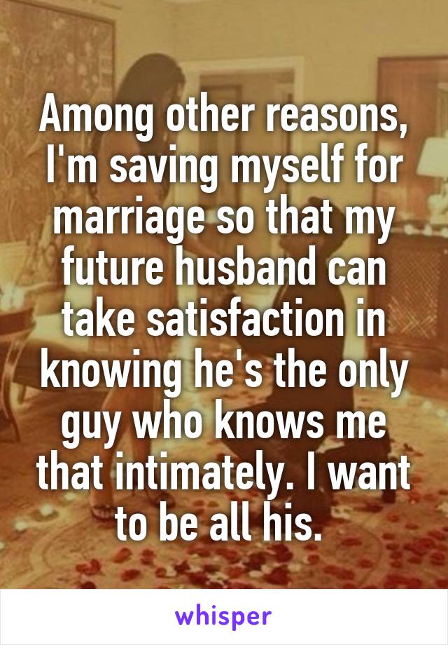 Among other reasons, I'm saving myself for marriage so that my future husband can take satisfaction in knowing he's the only guy who knows me that intimately. I want to be all his. 
